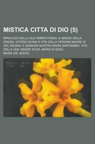 Cover of Mistica Citta Di Dio; Miracolo Della Sua Onnipotenza, & Abisso Della Grazia. Istoria Divina E Vita Della Vergine Madre Di Dio, Regina, E Signora Nostr