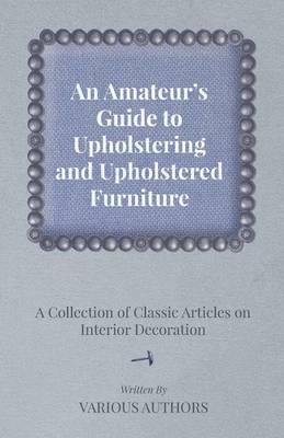 Cover of An Amateur's Guide to Upholstering and Upholstered Furniture - A Collection of Classic Articles on Interior Decoration