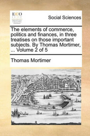 Cover of The Elements of Commerce, Politics and Finances, in Three Treatises on Those Important Subjects. by Thomas Mortimer, ... Volume 2 of 5