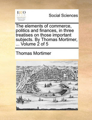 Book cover for The Elements of Commerce, Politics and Finances, in Three Treatises on Those Important Subjects. by Thomas Mortimer, ... Volume 2 of 5