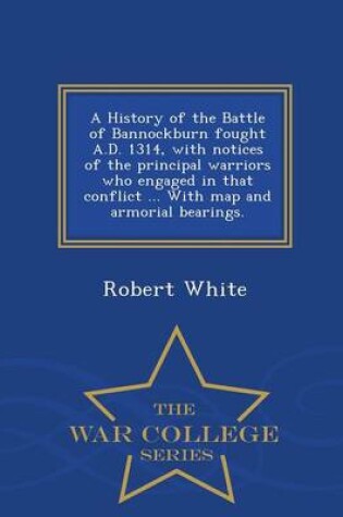 Cover of A History of the Battle of Bannockburn Fought A.D. 1314, with Notices of the Principal Warriors Who Engaged in That Conflict ... with Map and Armorial Bearings. - War College Series
