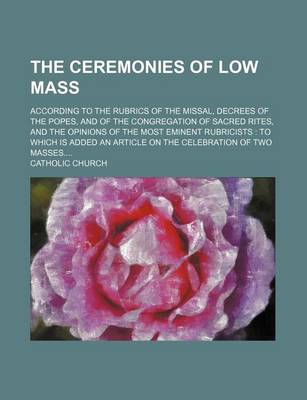 Book cover for The Ceremonies of Low Mass; According to the Rubrics of the Missal, Decrees of the Popes, and of the Congregation of Sacred Rites, and the Opinions of the Most Eminent Rubricists to Which Is Added an Article on the Celebration of Two Masses