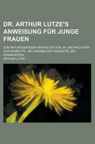 Cover of Dr. Arthur Lutze's Anweisung Fur Junge Frauen; Zum Naturgemassen Verhalten VOR, In, Und Nach Dem Wochenbette