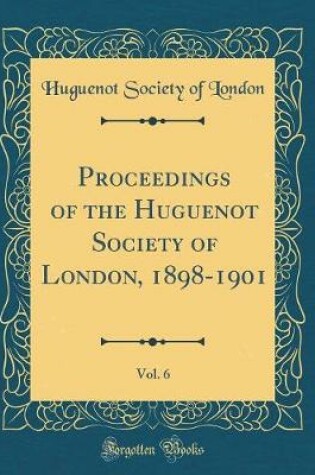 Cover of Proceedings of the Huguenot Society of London, 1898-1901, Vol. 6 (Classic Reprint)