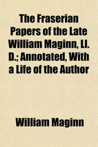 Cover of The Fraserian Papers of the Late William Maginn, LL. D.; Annotated, with a Life of the Author