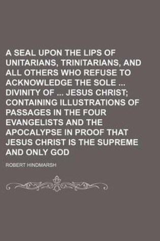 Cover of A Seal Upon the Lips of Unitarians, Trinitarians, and All Others Who Refuse to Acknowledge the Sole Divinity of Jesus Christ