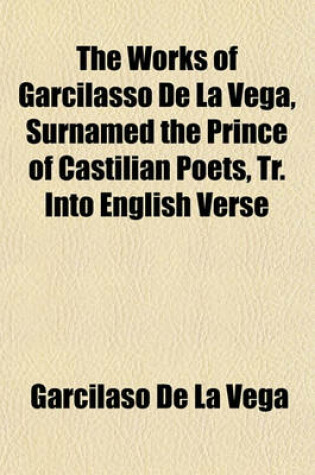 Cover of The Works of Garcilasso de La Vega, Surnamed the Prince of Castilian Poets, Tr. Into English Verse