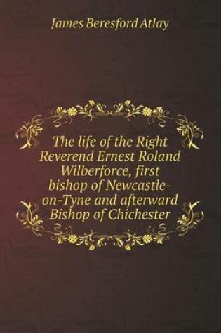 Cover of The life of the Right Reverend Ernest Roland Wilberforce, first bishop of Newcastle-on-Tyne and afterward Bishop of Chichester