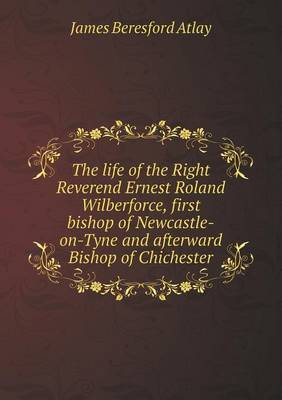 Book cover for The life of the Right Reverend Ernest Roland Wilberforce, first bishop of Newcastle-on-Tyne and afterward Bishop of Chichester