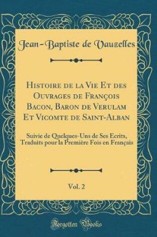 Cover of Histoire de la Vie Et des Ouvrages de François Bacon, Baron de Verulam Et Vicomte de Saint-Alban, Vol. 2: Suivie de Quelques-Uns de Ses Écrits, Traduits pour la Première Fois en Français (Classic Reprint)