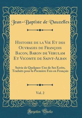 Book cover for Histoire de la Vie Et des Ouvrages de François Bacon, Baron de Verulam Et Vicomte de Saint-Alban, Vol. 2: Suivie de Quelques-Uns de Ses Écrits, Traduits pour la Première Fois en Français (Classic Reprint)