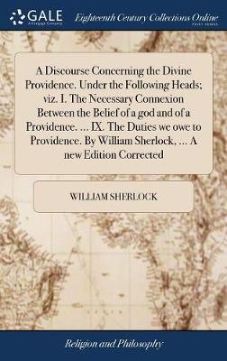 Book cover for A Discourse Concerning the Divine Providence. Under the Following Heads; Viz. I. the Necessary Connexion Between the Belief of a God and of a Providence. ... IX. the Duties We Owe to Providence. by William Sherlock, ... a New Edition Corrected