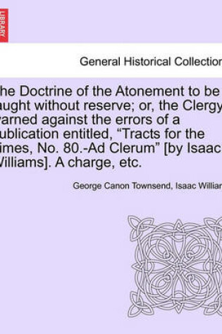 Cover of The Doctrine of the Atonement to Be Taught Without Reserve; Or, the Clergy Warned Against the Errors of a Publication Entitled, Tracts for the Times, No. 80.-Ad Clerum [by Isaac Williams]. a Charge, Etc.