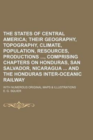 Cover of The States of Central America; Their Geography, Topography, Climate, Population, Resources, Productions, Comprising Chapters on Honduras, San Salvador