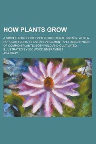 Cover of How Plants Grow; A Simple Introduction to Structural Botany. with a Popular Flora, or an Arrangement and Description of Common Plants, Both Wild and C