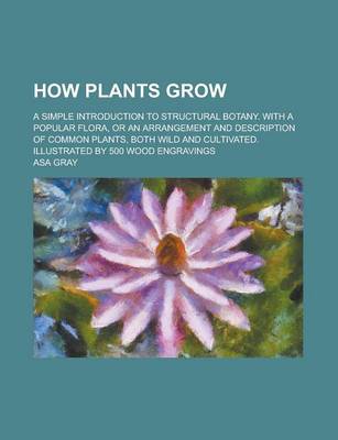 Book cover for How Plants Grow; A Simple Introduction to Structural Botany. with a Popular Flora, or an Arrangement and Description of Common Plants, Both Wild and C