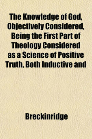 Cover of The Knowledge of God, Objectively Considered, Being the First Part of Theology Considered as a Science of Positive Truth, Both Inductive and