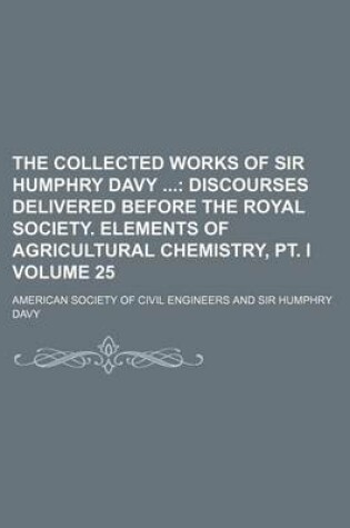 Cover of The Collected Works of Sir Humphry Davy Volume 25; Discourses Delivered Before the Royal Society. Elements of Agricultural Chemistry, PT. I