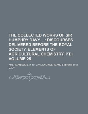 Book cover for The Collected Works of Sir Humphry Davy Volume 25; Discourses Delivered Before the Royal Society. Elements of Agricultural Chemistry, PT. I