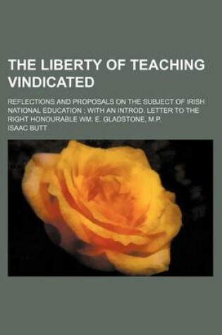 Cover of The Liberty of Teaching Vindicated; Reflections and Proposals on the Subject of Irish National Education with an Introd. Letter to the Right Honourable Wm. E. Gladstone, M.P.