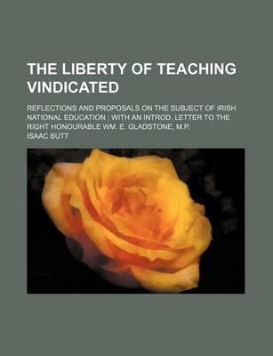 Book cover for The Liberty of Teaching Vindicated; Reflections and Proposals on the Subject of Irish National Education with an Introd. Letter to the Right Honourable Wm. E. Gladstone, M.P.