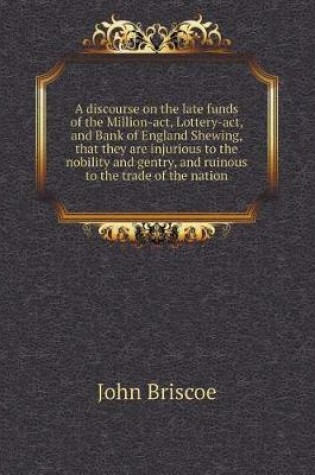Cover of A discourse on the late funds of the Million-act, Lottery-act, and Bank of England Shewing, that they are injurious to the nobility and gentry, and ruinous to the trade of the nation