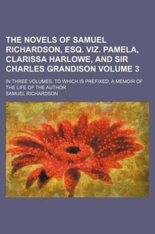 Cover of The Novels of Samuel Richardson, Esq. Viz. Pamela, Clarissa Harlowe, and Sir Charles Grandison Volume 3; In Three Volumes. to Which Is Prefixed, a Memoir of the Life of the Author