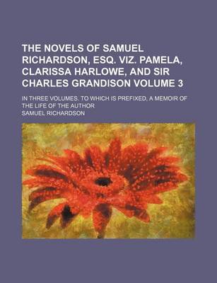 Book cover for The Novels of Samuel Richardson, Esq. Viz. Pamela, Clarissa Harlowe, and Sir Charles Grandison Volume 3; In Three Volumes. to Which Is Prefixed, a Memoir of the Life of the Author