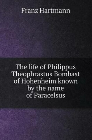 Cover of The life of Philippus Theophrastus Bombast of Hohenheim known by the name of Paracelsus