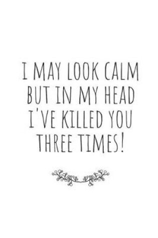 Cover of I May Look Calm, But in My Head I've Killed You Three Times!