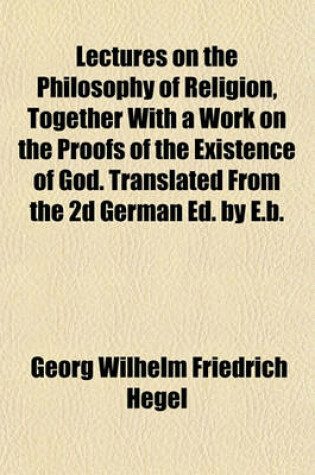 Cover of Lectures on the Philosophy of Religion, Together with a Work on the Proofs of the Existence of God. Translated from the 2D German Ed. by E.B.