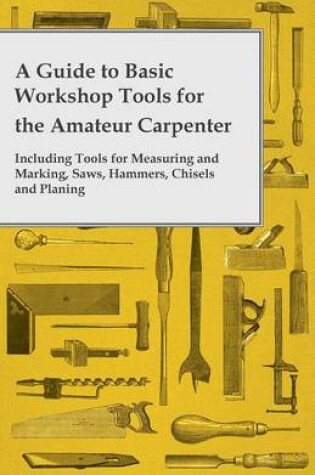 Cover of A Guide to Basic Workshop Tools for the Amateur Carpenter - Including Tools for Measuring and Marking, Saws, Hammers, Chisels and Planning