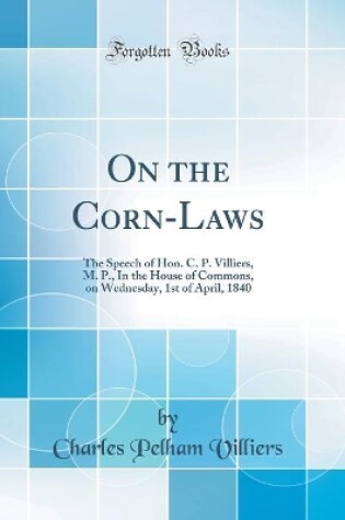 Cover of On the Corn-Laws: The Speech of Hon. C. P. Villiers, M. P., In the House of Commons, on Wednesday, 1st of April, 1840 (Classic Reprint)