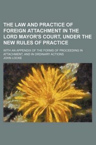 Cover of The Law and Practice of Foreign Attachment in the Lord Mayor's Court, Under the New Rules of Practice; With an Appendix of the Forms of Proceeding in Attachment, and in Ordinary Actions