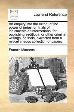 Cover of An Enquiry Into the Extent of the Power of Juries, on Trials of Indictments or Informations, for Publishing Seditious, or Other Criminal Writings, or Libels, Extracted from a Miscellaneous Collection of Papers