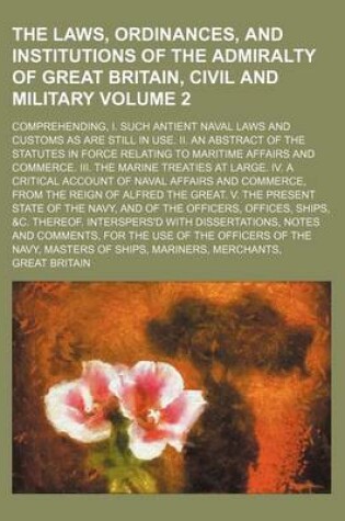 Cover of The Laws, Ordinances, and Institutions of the Admiralty of Great Britain, Civil and Military Volume 2; Comprehending, I. Such Antient Naval Laws and Customs as Are Still in Use. II. an Abstract of the Statutes in Force Relating to Maritime Affairs and Com