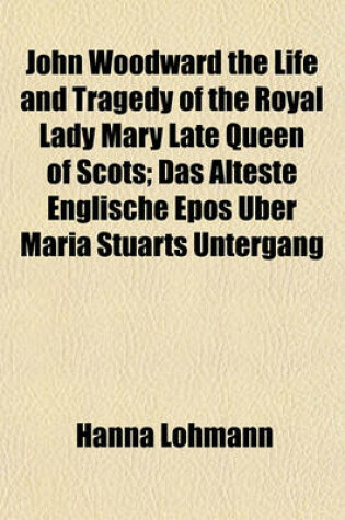 Cover of John Woodward the Life and Tragedy of the Royal Lady Mary Late Queen of Scots; Das Alteste Englische Epos Uber Maria Stuarts Untergang