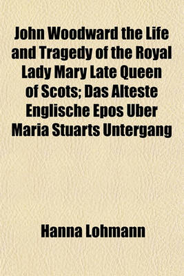 Book cover for John Woodward the Life and Tragedy of the Royal Lady Mary Late Queen of Scots; Das Alteste Englische Epos Uber Maria Stuarts Untergang