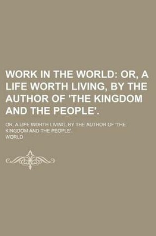 Cover of Work in the World; Or, a Life Worth Living, by the Author of 'The Kingdom and the People' Or, a Life Worth Living, by the Author of 'The Kingdom and the People'.