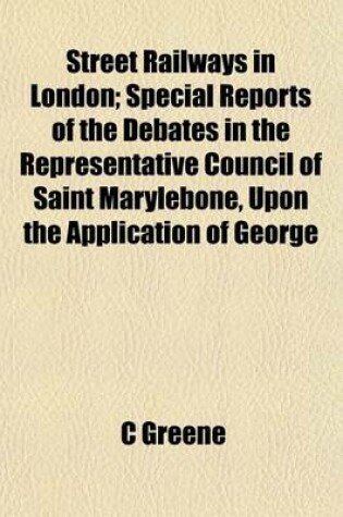 Cover of Street Railways in London; Special Reports of the Debates in the Representative Council of Saint Marylebone, Upon the Application of George Francis Train, Esq., of Boston to Establish Street Railways in London