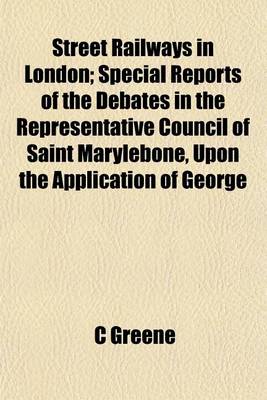Book cover for Street Railways in London; Special Reports of the Debates in the Representative Council of Saint Marylebone, Upon the Application of George Francis Train, Esq., of Boston to Establish Street Railways in London