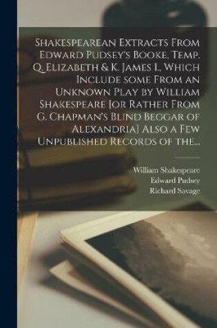 Cover of Shakespearean Extracts From Edward Pudsey's Booke, Temp. Q. Elizabeth & K. James I., Which Include Some From an Unknown Play by William Shakespeare [or Rather From G. Chapman's Blind Beggar of Alexandria] Also a Few Unpublished Records of The...