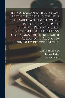 Book cover for Shakespearean Extracts From Edward Pudsey's Booke, Temp. Q. Elizabeth & K. James I., Which Include Some From an Unknown Play by William Shakespeare [or Rather From G. Chapman's Blind Beggar of Alexandria] Also a Few Unpublished Records of The...