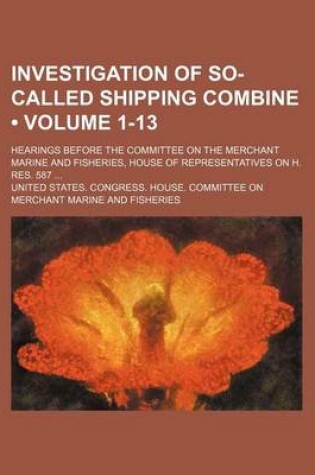 Cover of Investigation of So-Called Shipping Combine (Volume 1-13); Hearings Before the Committee on the Merchant Marine and Fisheries, House of Representatives on H. Res. 587