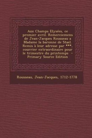 Cover of Aux Champs Elysees, Ce Premier Avril. Remerciemens de Jean-Jacques Rousseau a Madame La Baronne de Stael. Remis a Leur Adresse Par ***, Courrier Extra