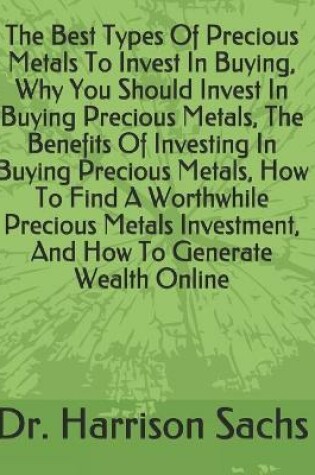 Cover of The Best Types Of Precious Metals To Invest In Buying, Why You Should Invest In Buying Precious Metals, The Benefits Of Investing In Buying Precious Metals, How To Find A Worthwhile Precious Metals Investment, And How To Generate Wealth Online