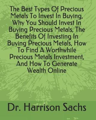 Book cover for The Best Types Of Precious Metals To Invest In Buying, Why You Should Invest In Buying Precious Metals, The Benefits Of Investing In Buying Precious Metals, How To Find A Worthwhile Precious Metals Investment, And How To Generate Wealth Online