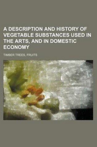 Cover of A Description and History of Vegetable Substances Used in the Arts, and in Domestic Economy; Timber Trees, Fruits