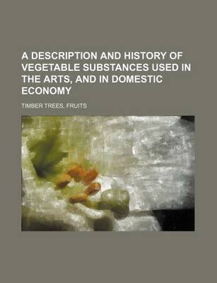 Book cover for A Description and History of Vegetable Substances Used in the Arts, and in Domestic Economy; Timber Trees, Fruits