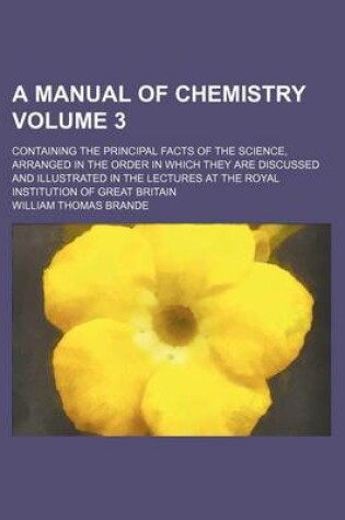 Cover of A Manual of Chemistry Volume 3; Containing the Principal Facts of the Science, Arranged in the Order in Which They Are Discussed and Illustrated in the Lectures at the Royal Institution of Great Britain